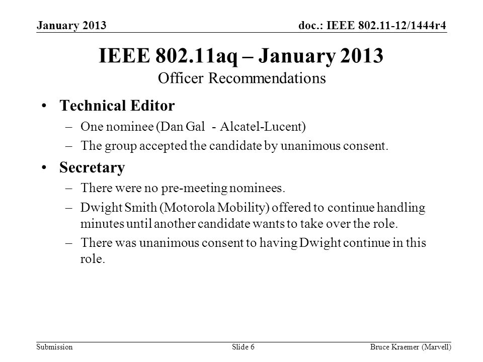 doc.: IEEE /1444r4 Submission January 2013 Bruce Kraemer (Marvell)Slide 6 IEEE aq – January 2013 Officer Recommendations Technical Editor –One nominee (Dan Gal - Alcatel-Lucent) –The group accepted the candidate by unanimous consent.