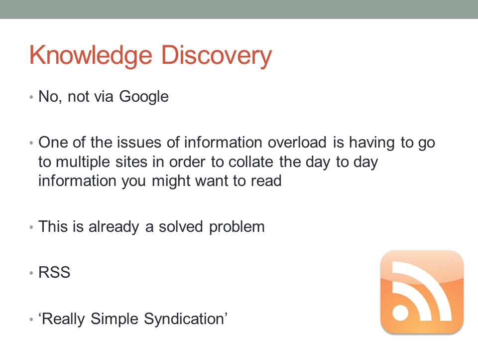 Knowledge Discovery No, not via Google One of the issues of information overload is having to go to multiple sites in order to collate the day to day information you might want to read This is already a solved problem RSS ‘Really Simple Syndication’