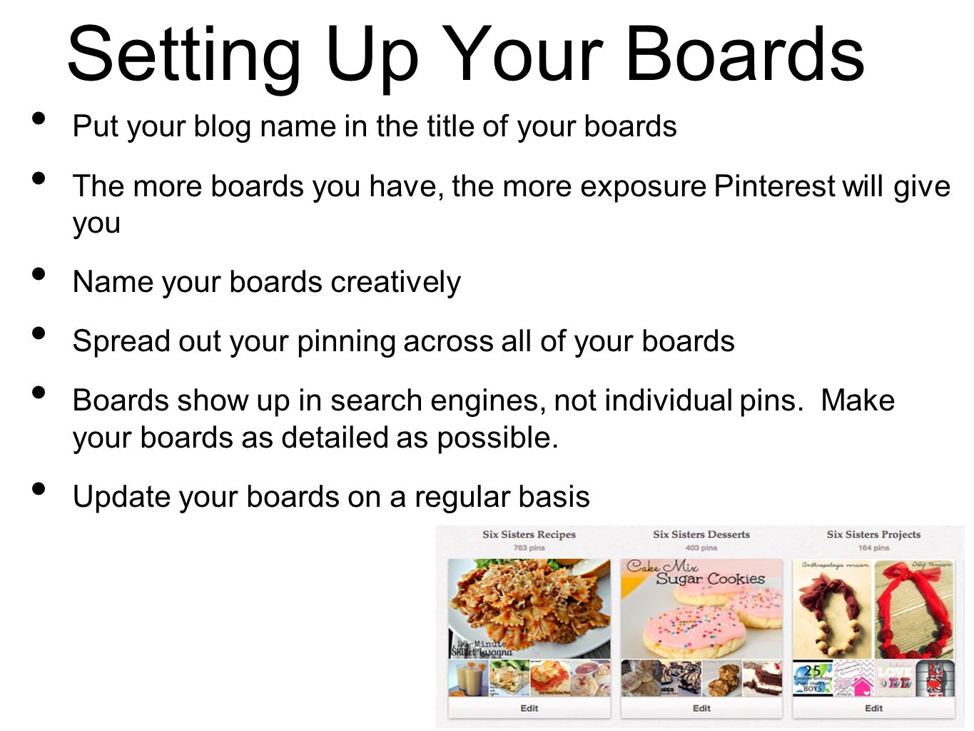 Setting Up Your Boards Put your blog name in the title of your boards The more boards you have, the more exposure Pinterest will give you Name your boards creatively Spread out your pinning across all of your boards Boards show up in search engines, not individual pins.