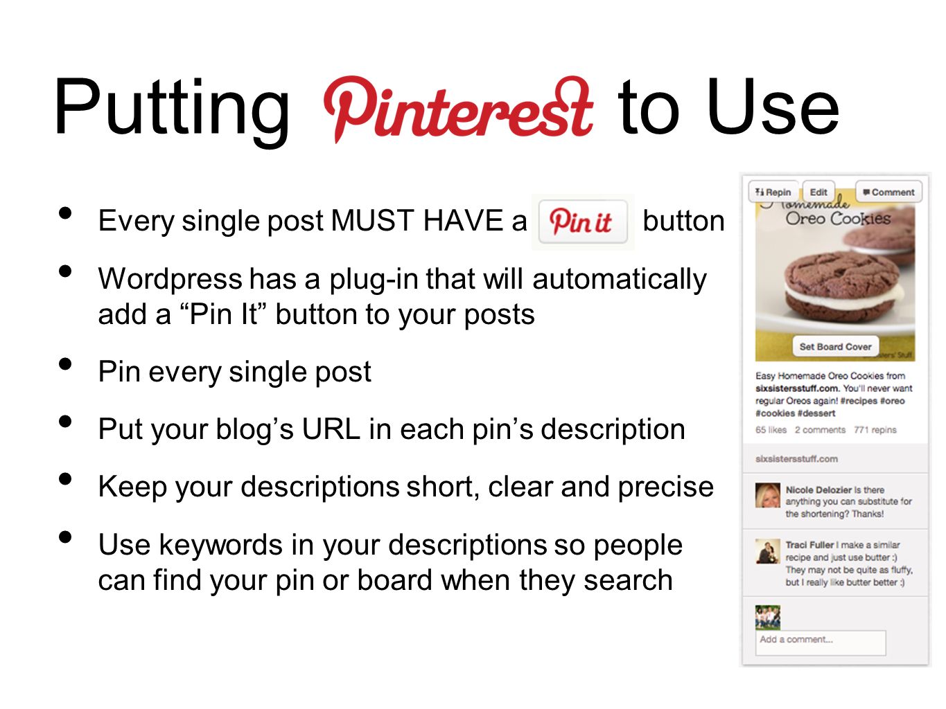 Putting to Use Every single post MUST HAVE a button Wordpress has a plug-in that will automatically add a Pin It button to your posts Pin every single post Put your blog’s URL in each pin’s description Keep your descriptions short, clear and precise Use keywords in your descriptions so people can find your pin or board when they search