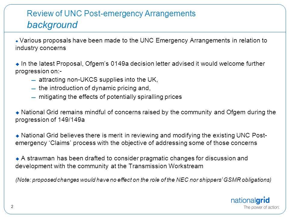 2 Review of UNC Post-emergency Arrangements background  Various proposals have been made to the UNC Emergency Arrangements in relation to industry concerns  In the latest Proposal, Ofgem’s 0149a decision letter advised it would welcome further progression on:- attracting non-UKCS supplies into the UK, the introduction of dynamic pricing and, mitigating the effects of potentially spiralling prices  National Grid remains mindful of concerns raised by the community and Ofgem during the progression of 149/149a  National Grid believes there is merit in reviewing and modifying the existing UNC Post- emergency ‘Claims’ process with the objective of addressing some of those concerns  A strawman has been drafted to consider pragmatic changes for discussion and development with the community at the Transmission Workstream (Note: proposed changes would have no effect on the role of the NEC nor shippers’ GSMR obligations)
