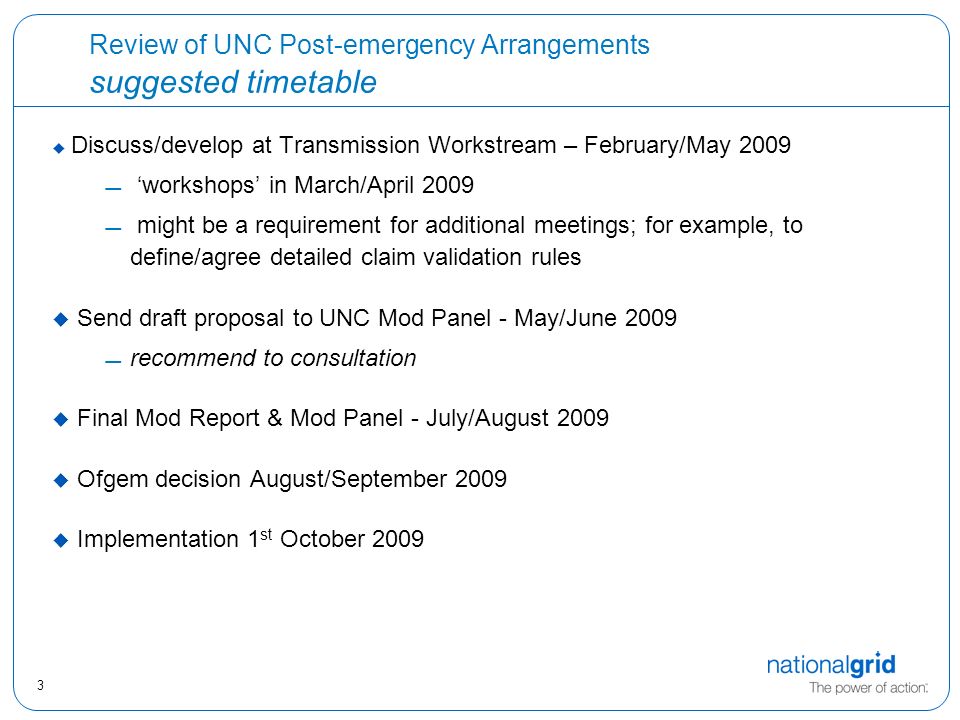 3 Review of UNC Post-emergency Arrangements suggested timetable  Discuss/develop at Transmission Workstream – February/May 2009  ‘workshops’ in March/April 2009  might be a requirement for additional meetings; for example, to define/agree detailed claim validation rules  Send draft proposal to UNC Mod Panel - May/June 2009 recommend to consultation  Final Mod Report & Mod Panel - July/August 2009  Ofgem decision August/September 2009  Implementation 1 st October 2009
