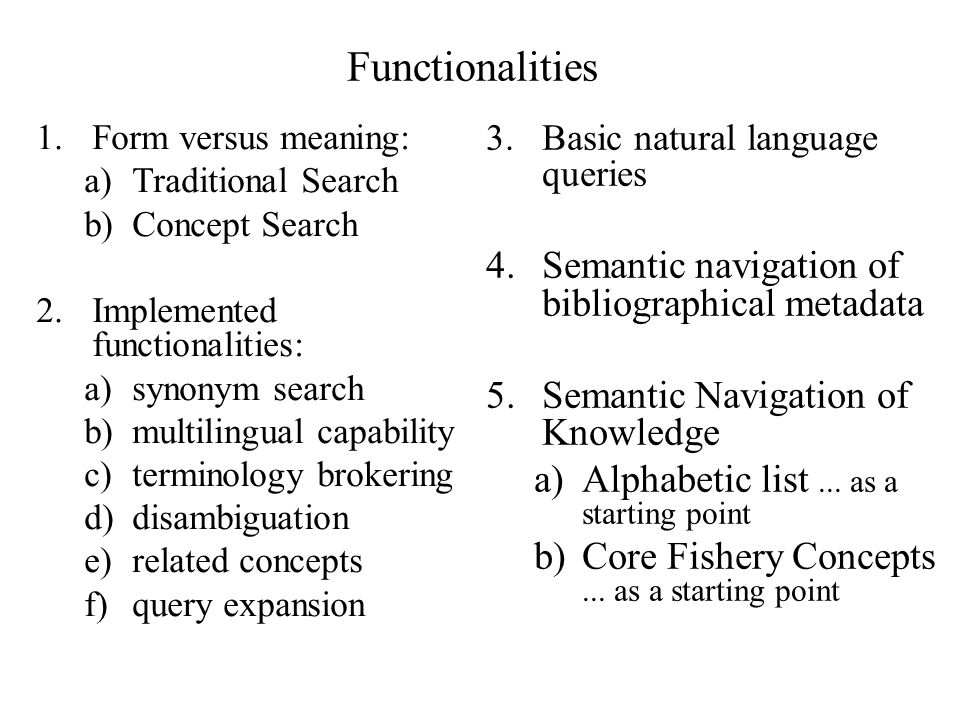 Functionalities 1.Form versus meaning: a)Traditional Search b)Concept Search 2.Implemented functionalities: a)synonym search b)multilingual capability c)terminology brokering d)disambiguation e)related concepts f)query expansion 3.Basic natural language queries 4.Semantic navigation of bibliographical metadata 5.Semantic Navigation of Knowledge a)Alphabetic list...