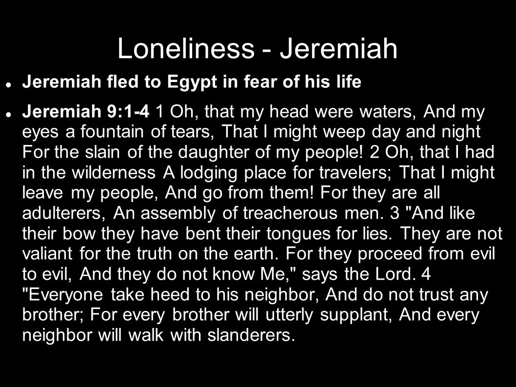 Loneliness - Jeremiah Jeremiah fled to Egypt in fear of his life Jeremiah 9:1-4 1 Oh, that my head were waters, And my eyes a fountain of tears, That I might weep day and night For the slain of the daughter of my people.