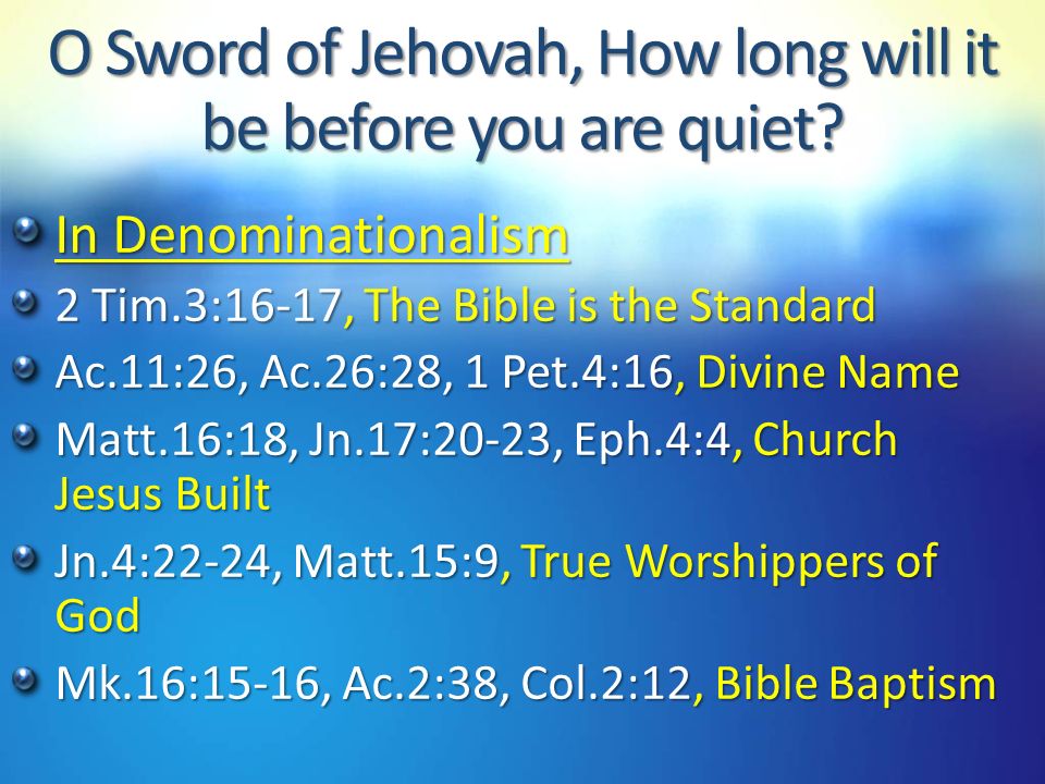 In Denominationalism 2 Tim.3:16-17, The Bible is the Standard Ac.11:26, Ac.26:28, 1 Pet.4:16, Divine Name Matt.16:18, Jn.17:20-23, Eph.4:4, Church Jesus Built Jn.4:22-24, Matt.15:9, True Worshippers of God Mk.16:15-16, Ac.2:38, Col.2:12, Bible Baptism O Sword of Jehovah, How long will it be before you are quiet