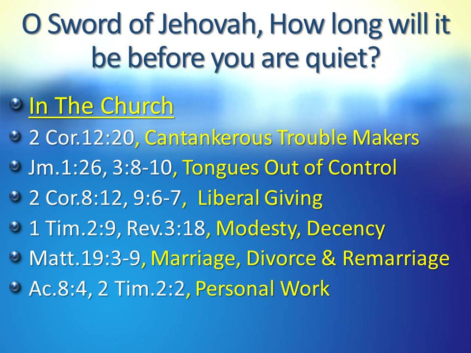 In The Church 2 Cor.12:20, Cantankerous Trouble Makers Jm.1:26, 3:8-10, Tongues Out of Control 2 Cor.8:12, 9:6-7, Liberal Giving 1 Tim.2:9, Rev.3:18, Modesty, Decency Matt.19:3-9, Marriage, Divorce & Remarriage Ac.8:4, 2 Tim.2:2, Personal Work O Sword of Jehovah, How long will it be before you are quiet