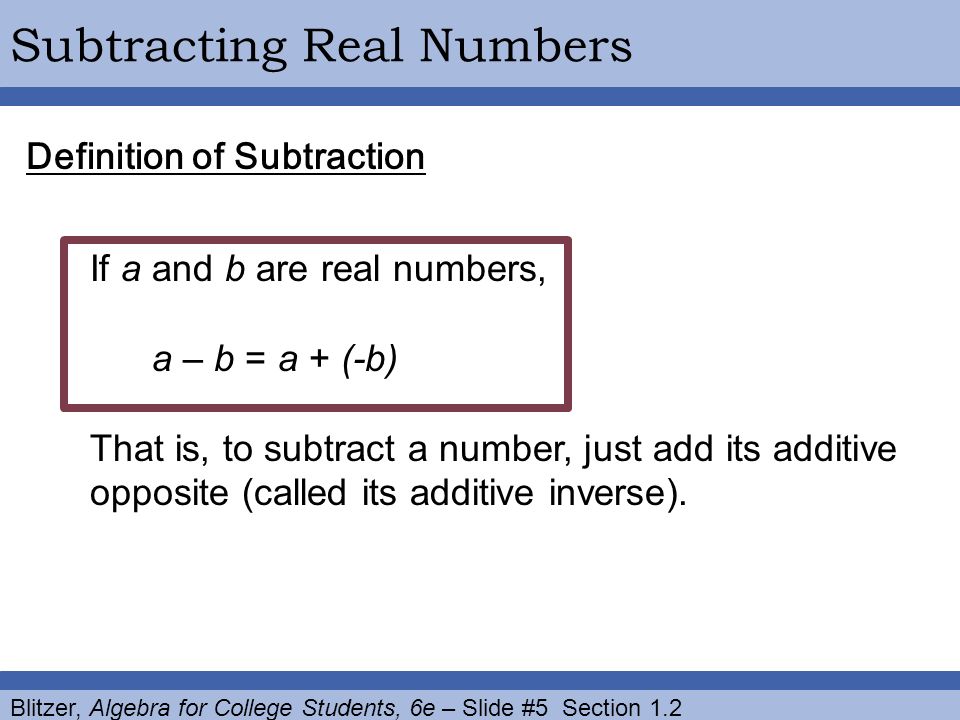 Blitzer, Algebra for College Students, 6e – Slide #5 Section 1.2 Subtracting Real Numbers Definition of Subtraction If a and b are real numbers, a – b = a + (-b) That is, to subtract a number, just add its additive opposite (called its additive inverse).