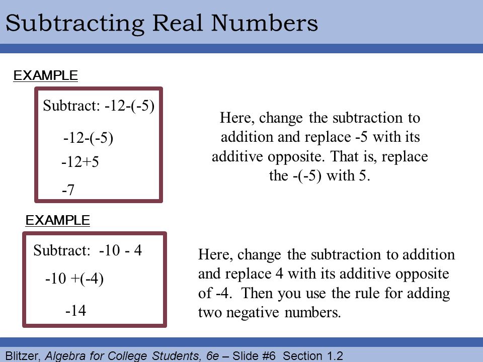 Blitzer, Algebra for College Students, 6e – Slide #6 Section 1.2 Subtracting Real Numbers Subtract: -12-(-5) EXAMPLE Here, change the subtraction to addition and replace -5 with its additive opposite.