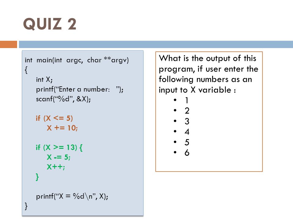 QUIZ 2 int main(int argc, char **argv) { int X; printf( Enter a number: ); scanf( %d , &X); if (X <= 5) X += 10; if (X >= 13) { X -= 5; X++; } printf( X = %d\n , X); } int main(int argc, char **argv) { int X; printf( Enter a number: ); scanf( %d , &X); if (X <= 5) X += 10; if (X >= 13) { X -= 5; X++; } printf( X = %d\n , X); } What is the output of this program, if user enter the following numbers as an input to X variable :