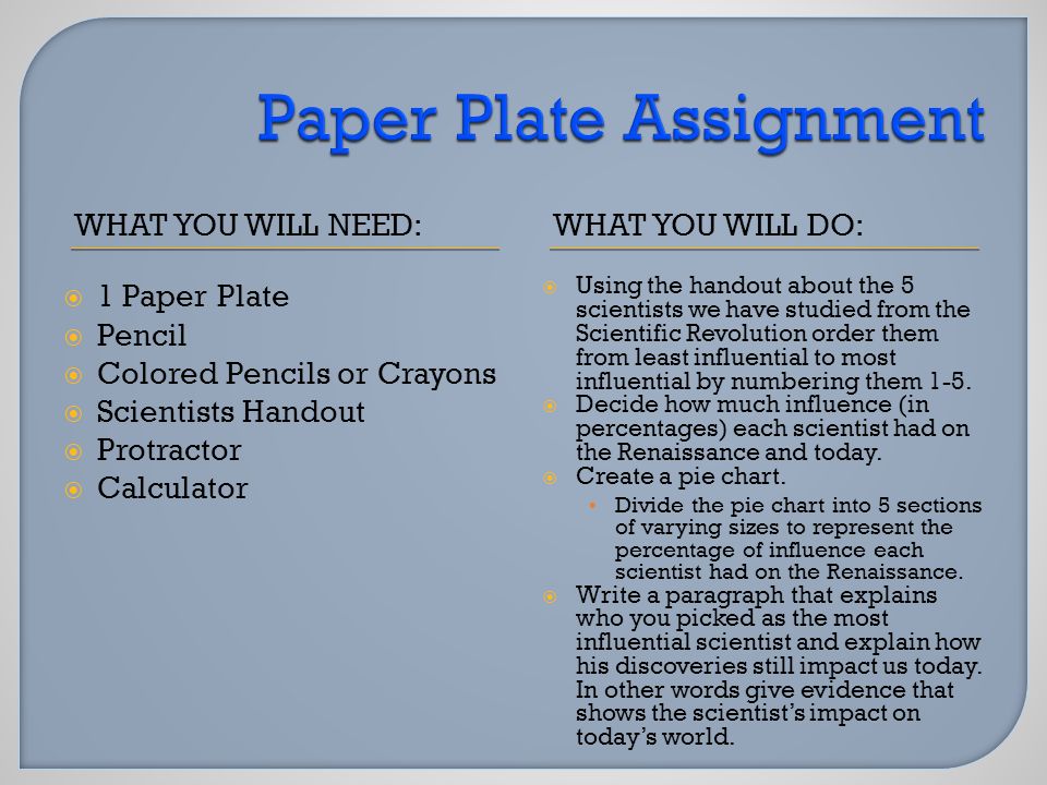 WHAT YOU WILL NEED:WHAT YOU WILL DO:  1 Paper Plate  Pencil  Colored Pencils or Crayons  Scientists Handout  Protractor  Calculator  Using the handout about the 5 scientists we have studied from the Scientific Revolution order them from least influential to most influential by numbering them 1-5.