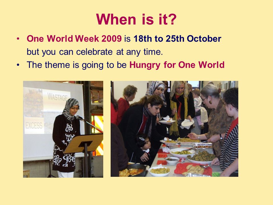 When is it. One World Week 2009 is 18th to 25th October but you can celebrate at any time.