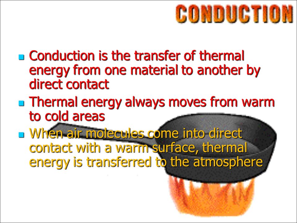 Conduction is the transfer of thermal energy from one material to another by direct contact Conduction is the transfer of thermal energy from one material to another by direct contact Thermal energy always moves from warm to cold areas Thermal energy always moves from warm to cold areas When air molecules come into direct contact with a warm surface, thermal energy is transferred to the atmosphere When air molecules come into direct contact with a warm surface, thermal energy is transferred to the atmosphere
