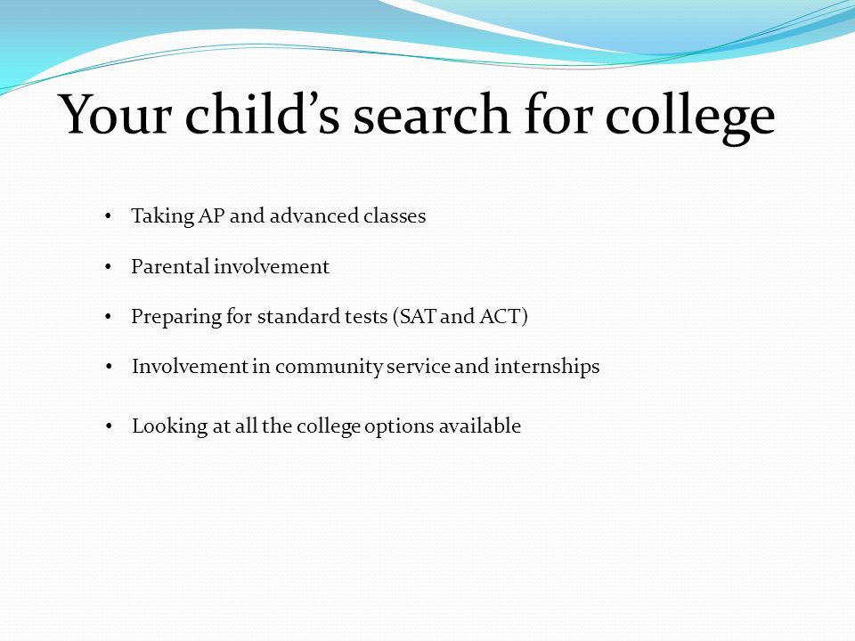 Your child’s search for college Taking AP and advanced classes Parental involvement Preparing for standard tests (SAT and ACT) Involvement in community service and internships Looking at all the college options available