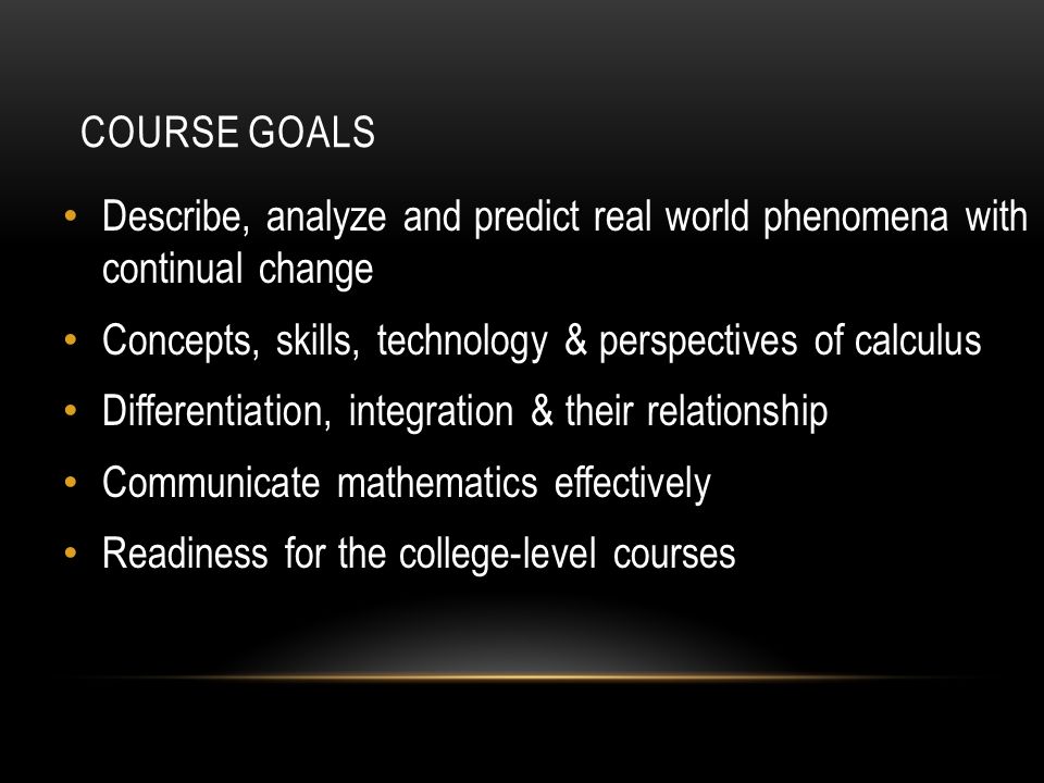 COURSE GOALS Describe, analyze and predict real world phenomena with continual change Concepts, skills, technology & perspectives of calculus Differentiation, integration & their relationship Communicate mathematics effectively Readiness for the college-level courses