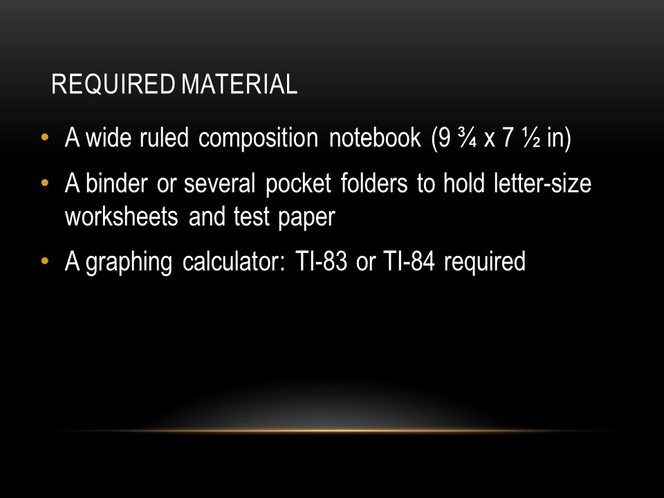 REQUIRED MATERIAL A wide ruled composition notebook (9 ¾ x 7 ½ in) A binder or several pocket folders to hold letter-size worksheets and test paper A graphing calculator: TI-83 or TI-84 required