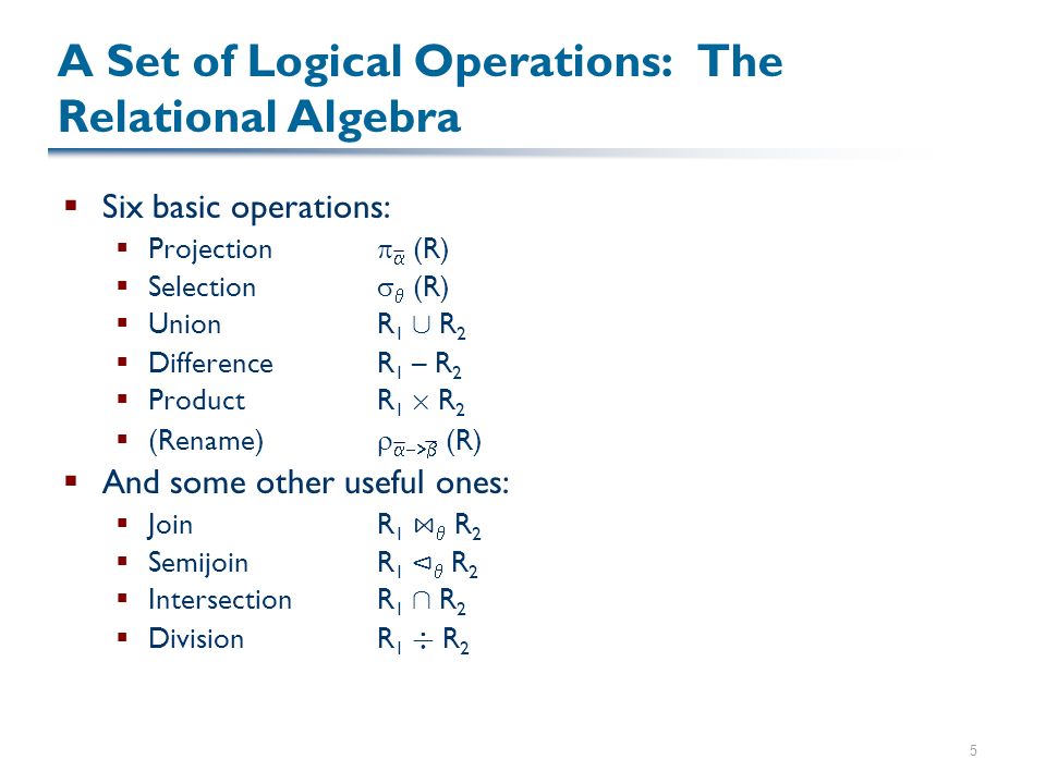 5 A Set of Logical Operations: The Relational Algebra  Six basic operations:  Projection   (R)  Selection   (R)  UnionR 1 [ R 2  DifferenceR 1 – R 2  ProductR 1 £ R 2  (Rename)   (R)  And some other useful ones:  JoinR 1 ⋈  R 2  SemijoinR 1 ⊲  R 2  IntersectionR 1 Å R 2  DivisionR 1 ¥ R 2