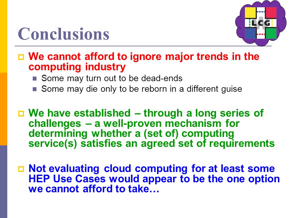 Conclusions  We cannot afford to ignore major trends in the computing industry Some may turn out to be dead-ends Some may die only to be reborn in a different guise  We have established – through a long series of challenges – a well-proven mechanism for determining whether a (set of) computing service(s) satisfies an agreed set of requirements  Not evaluating cloud computing for at least some HEP Use Cases would appear to be the one option we cannot afford to take…