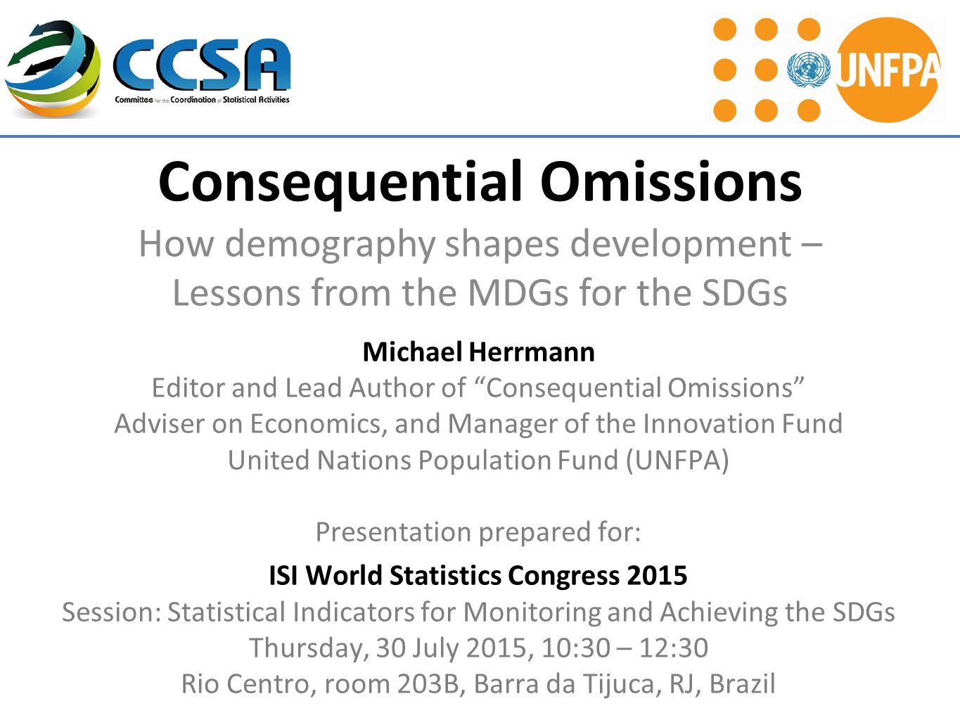 Consequential Omissions How demography shapes development – Lessons from the MDGs for the SDGs Michael Herrmann Editor and Lead Author of Consequential Omissions Adviser on Economics, and Manager of the Innovation Fund United Nations Population Fund (UNFPA) Presentation prepared for: ISI World Statistics Congress 2015 Session: Statistical Indicators for Monitoring and Achieving the SDGs Thursday, 30 July 2015, 10:30 – 12:30 Rio Centro, room 203B, Barra da Tijuca, RJ, Brazil