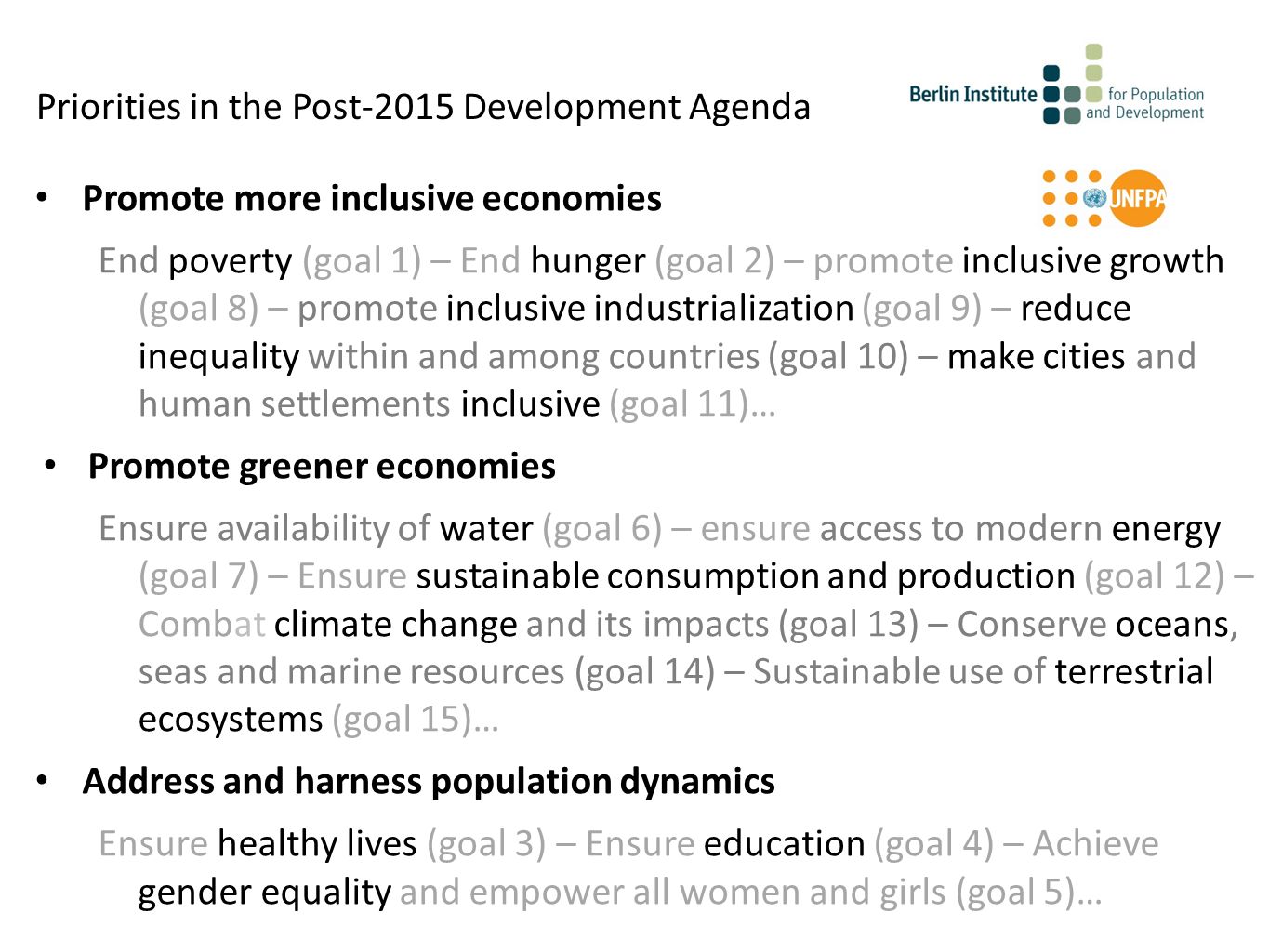 Promote more inclusive economies End poverty (goal 1) – End hunger (goal 2) – promote inclusive growth (goal 8) – promote inclusive industrialization (goal 9) – reduce inequality within and among countries (goal 10) – make cities and human settlements inclusive (goal 11)… Promote greener economies Ensure availability of water (goal 6) – ensure access to modern energy (goal 7) – Ensure sustainable consumption and production (goal 12) – Combat climate change and its impacts (goal 13) – Conserve oceans, seas and marine resources (goal 14) – Sustainable use of terrestrial ecosystems (goal 15)… Address and harness population dynamics Ensure healthy lives (goal 3) – Ensure education (goal 4) – Achieve gender equality and empower all women and girls (goal 5)… Priorities in the Post-2015 Development Agenda