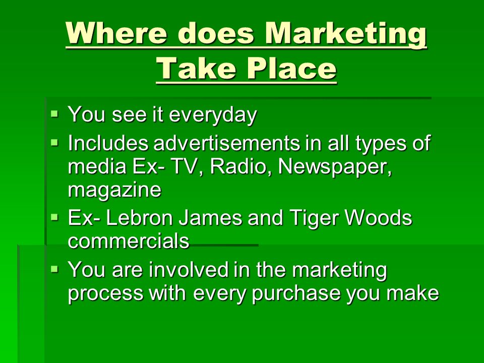 Where does Marketing Take Place  You see it everyday  Includes advertisements in all types of media Ex- TV, Radio, Newspaper, magazine  Ex- Lebron James and Tiger Woods commercials  You are involved in the marketing process with every purchase you make