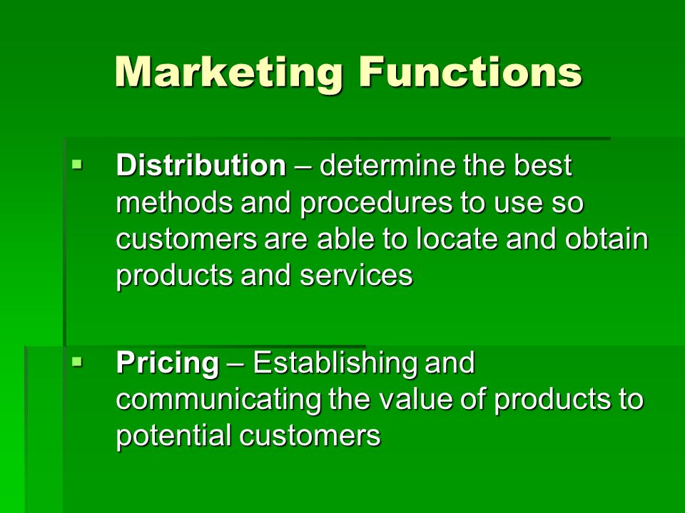 Marketing Functions  Distribution – determine the best methods and procedures to use so customers are able to locate and obtain products and services  Pricing – Establishing and communicating the value of products to potential customers
