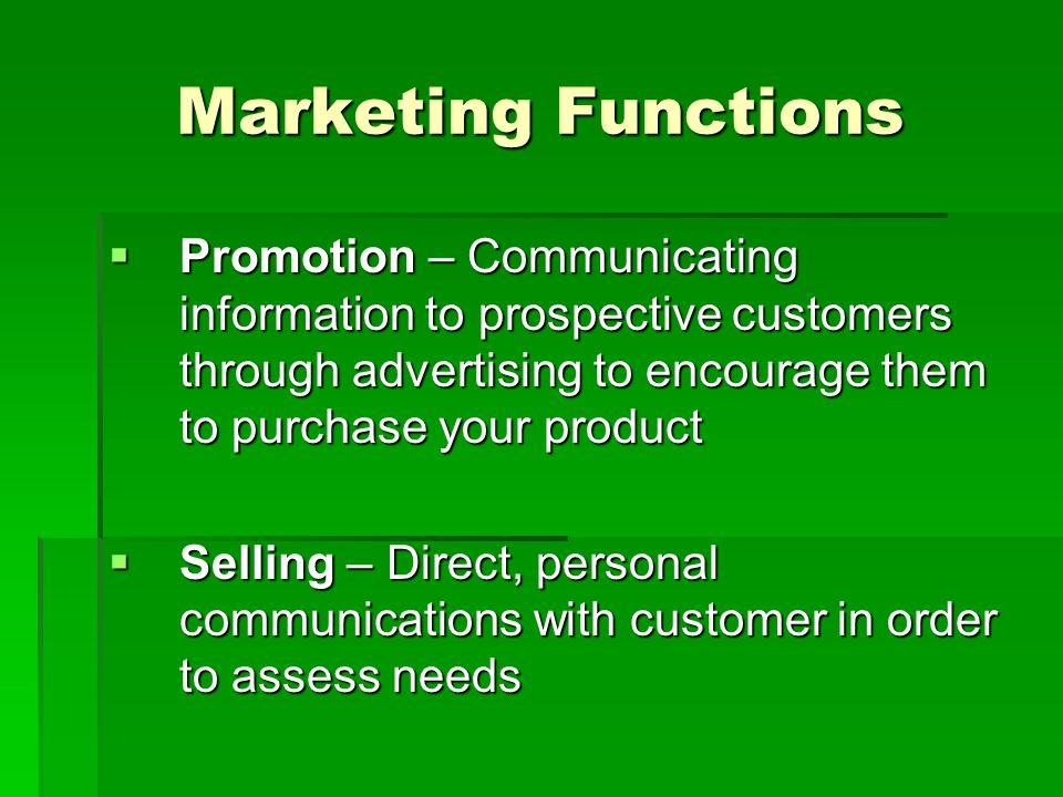 Marketing Functions  Promotion – Communicating information to prospective customers through advertising to encourage them to purchase your product  Selling – Direct, personal communications with customer in order to assess needs