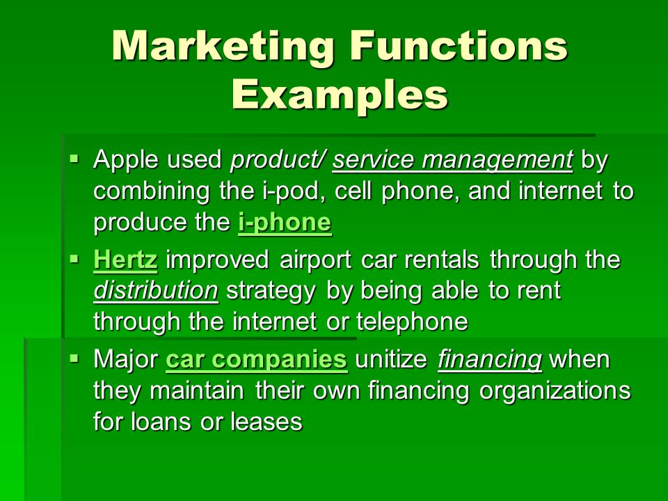 Marketing Functions Examples  Apple used product/ service management by combining the i-pod, cell phone, and internet to produce the i-phone i-phone  Hertz improved airport car rentals through the distribution strategy by being able to rent through the internet or telephone Hertz  Major car companies unitize financing when they maintain their own financing organizations for loans or leases car companiescar companies