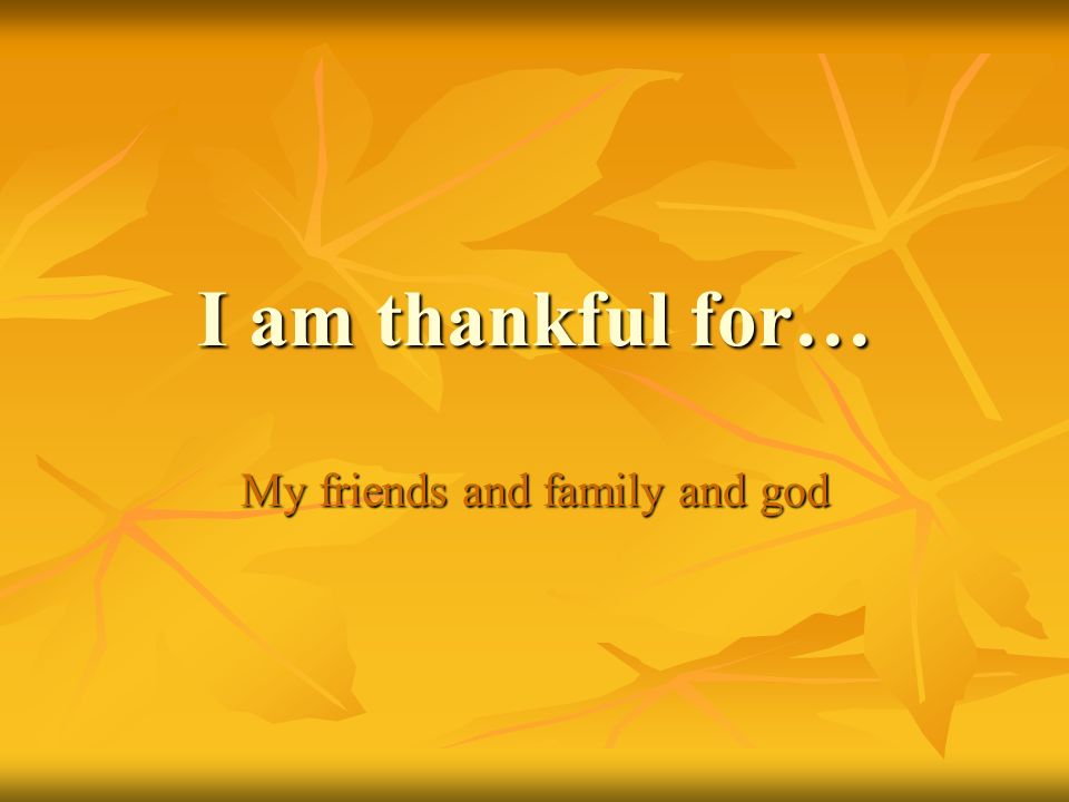 I am thankful for… My friends and family and god