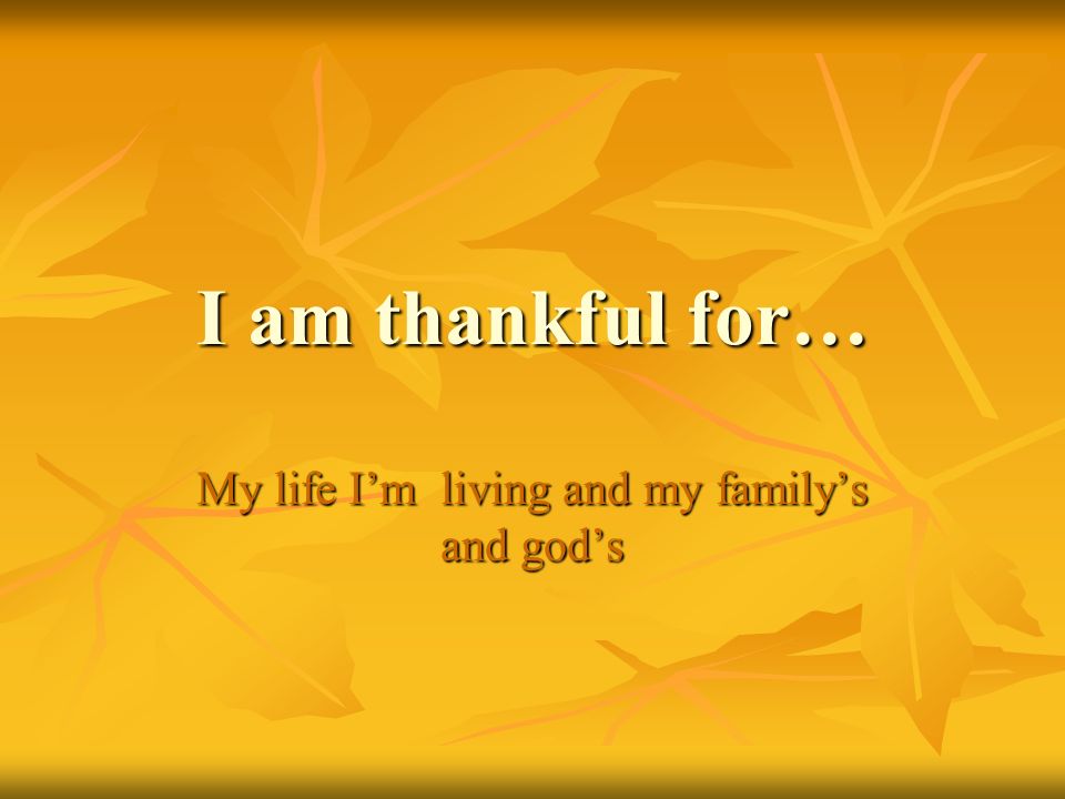 I am thankful for… My life I’m living and my family’s and god’s