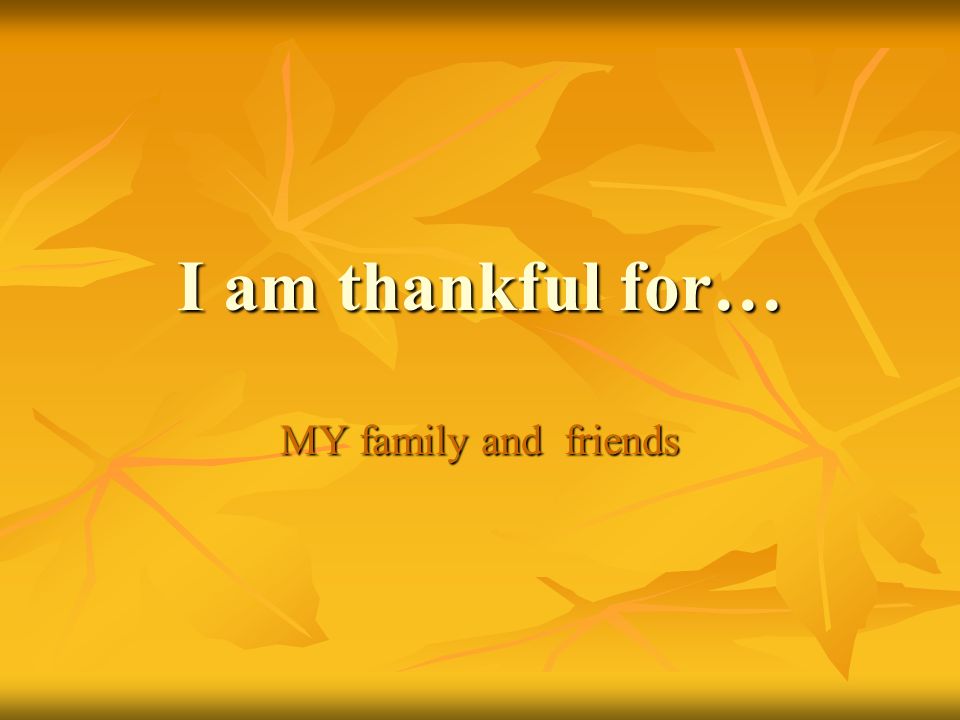 I am thankful for… MY family and friends
