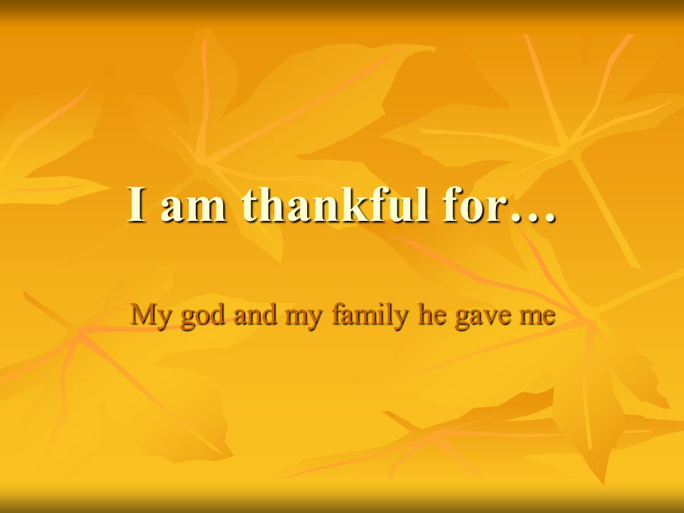 I am thankful for… My god and my family he gave me