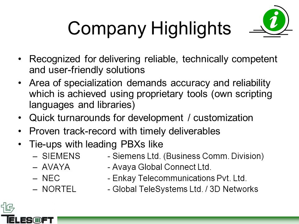 Company Highlights Recognized for delivering reliable, technically competent and user-friendly solutions Area of specialization demands accuracy and reliability which is achieved using proprietary tools (own scripting languages and libraries) Quick turnarounds for development / customization Proven track-record with timely deliverables Tie-ups with leading PBXs like –SIEMENS- Siemens Ltd.
