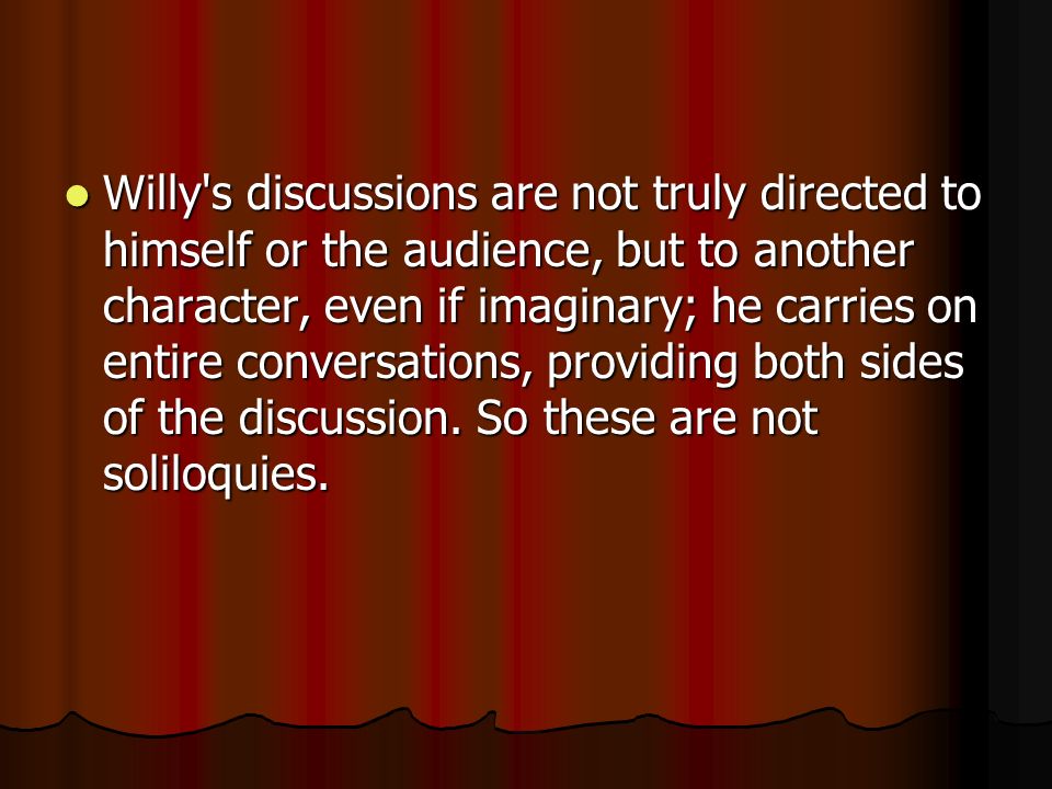 Willy s discussions are not truly directed to himself or the audience, but to another character, even if imaginary; he carries on entire conversations, providing both sides of the discussion.