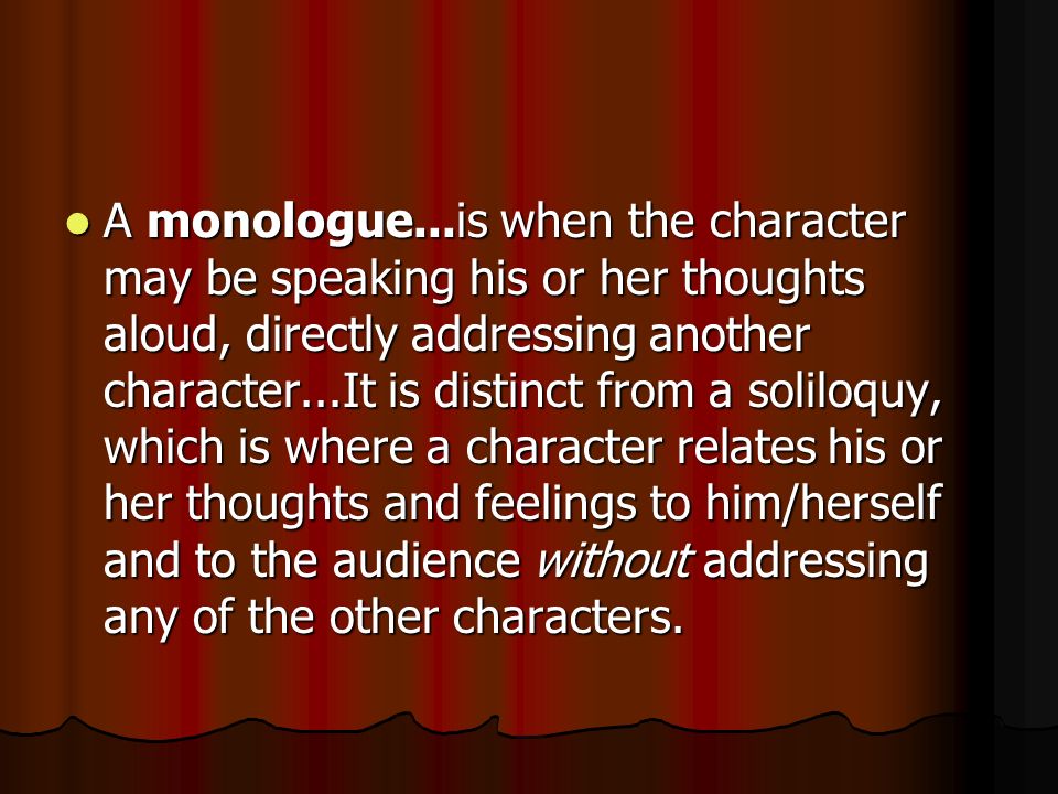 A monologue...is when the character may be speaking his or her thoughts aloud, directly addressing another character...It is distinct from a soliloquy, which is where a character relates his or her thoughts and feelings to him/herself and to the audience without addressing any of the other characters.
