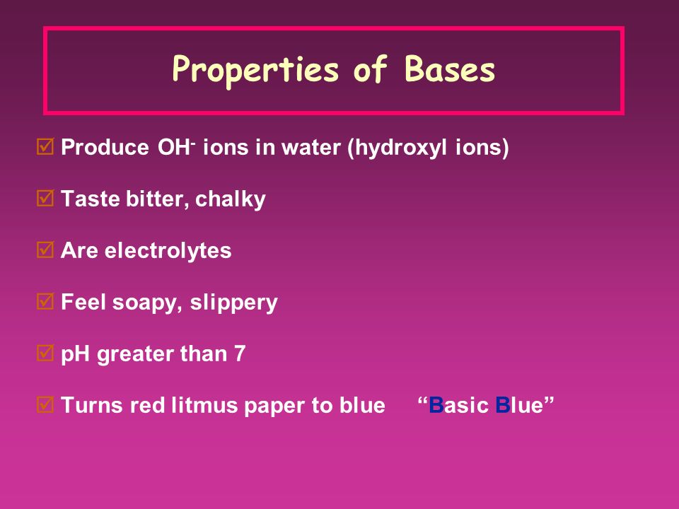 Properties of Bases  Produce OH - ions in water (hydroxyl ions)  Taste bitter, chalky  Are electrolytes  Feel soapy, slippery  pH greater than 7  Turns red litmus paper to blue Basic Blue
