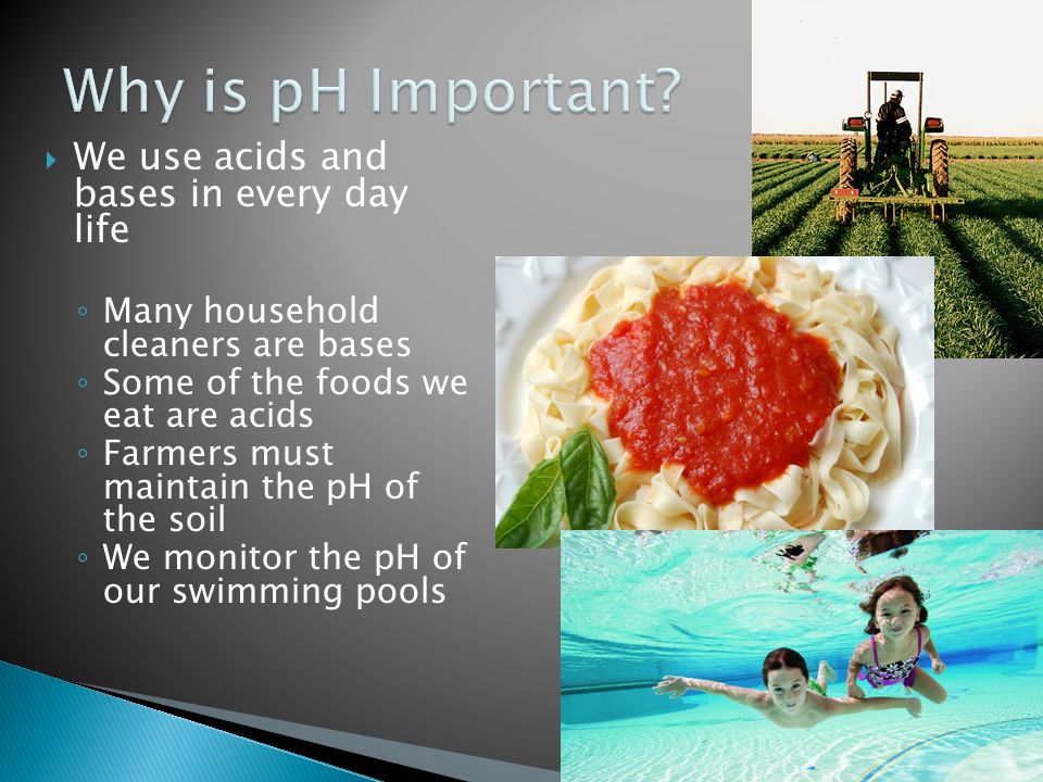  We use acids and bases in every day life ◦ Many household cleaners are bases ◦ Some of the foods we eat are acids ◦ Farmers must maintain the pH of the soil ◦ We monitor the pH of our swimming pools