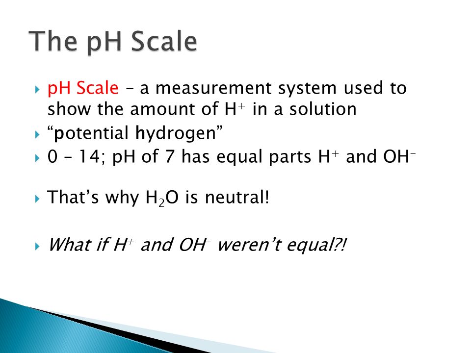  pH Scale – a measurement system used to show the amount of H + in a solution  potential hydrogen  0 – 14; pH of 7 has equal parts H + and OH -  That’s why H 2 O is neutral.