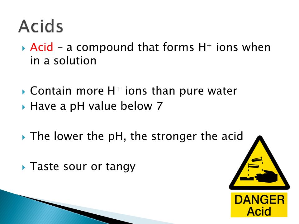  Acid – a compound that forms H + ions when in a solution  Contain more H + ions than pure water  Have a pH value below 7  The lower the pH, the stronger the acid  Taste sour or tangy