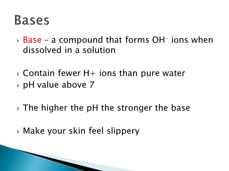  Base – a compound that forms OH - ions when dissolved in a solution  Contain fewer H+ ions than pure water  pH value above 7  The higher the pH the stronger the base  Make your skin feel slippery