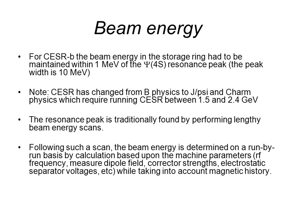 Beam energy For CESR-b the beam energy in the storage ring had to be maintained within 1 MeV of the  (4S) resonance peak (the peak width is 10 MeV) Note: CESR has changed from B physics to J/psi and Charm physics which require running CESR between 1.5 and 2.4 GeV The resonance peak is traditionally found by performing lengthy beam energy scans.