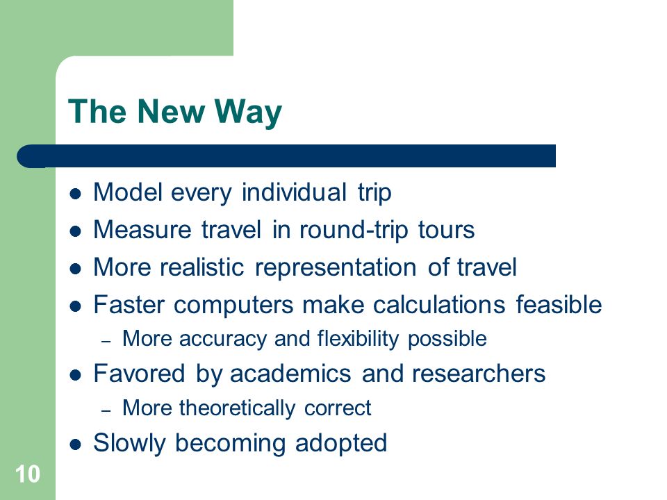 10 The New Way Model every individual trip Measure travel in round-trip tours More realistic representation of travel Faster computers make calculations feasible – More accuracy and flexibility possible Favored by academics and researchers – More theoretically correct Slowly becoming adopted