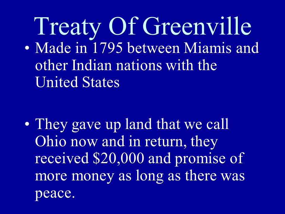 Treaty Of Greenville Made in 1795 between Miamis and other Indian nations with the United States They gave up land that we call Ohio now and in return, they received $20,000 and promise of more money as long as there was peace.