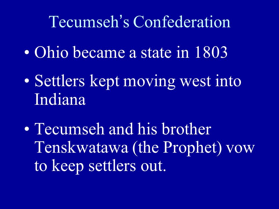 Tecumseh’s Confederation Ohio became a state in 1803 Settlers kept moving west into Indiana Tecumseh and his brother Tenskwatawa (the Prophet) vow to keep settlers out.