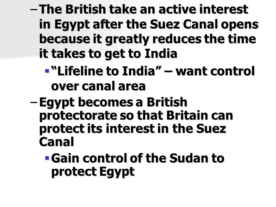 –The British take an active interest in Egypt after the Suez Canal opens because it greatly reduces the time it takes to get to India  Lifeline to India – want control over canal area –Egypt becomes a British protectorate so that Britain can protect its interest in the Suez Canal  Gain control of the Sudan to protect Egypt
