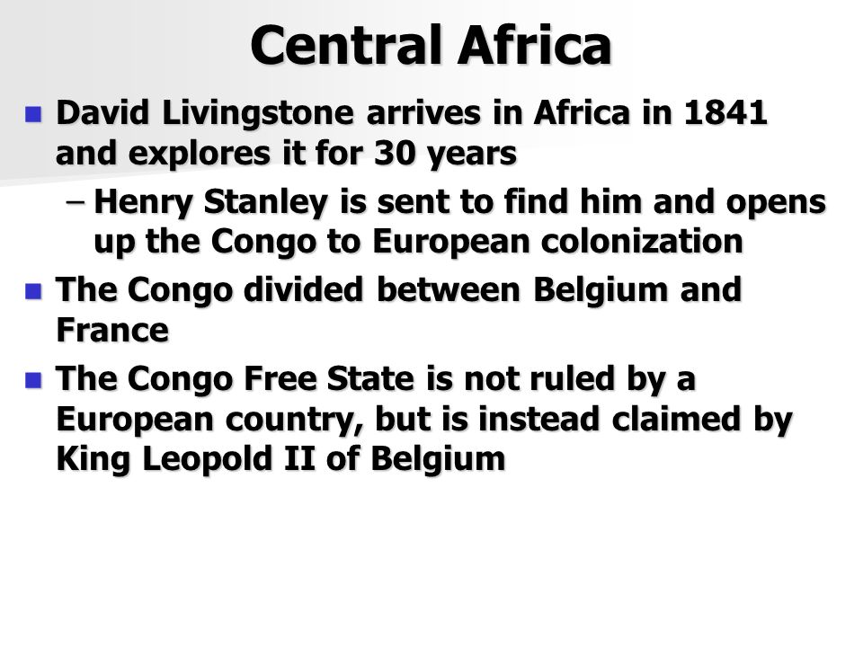 Central Africa David Livingstone arrives in Africa in 1841 and explores it for 30 years David Livingstone arrives in Africa in 1841 and explores it for 30 years –Henry Stanley is sent to find him and opens up the Congo to European colonization The Congo divided between Belgium and France The Congo divided between Belgium and France The Congo Free State is not ruled by a European country, but is instead claimed by King Leopold II of Belgium The Congo Free State is not ruled by a European country, but is instead claimed by King Leopold II of Belgium