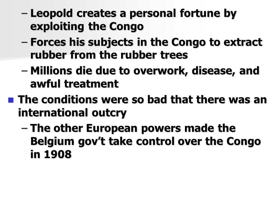 –Leopold creates a personal fortune by exploiting the Congo –Forces his subjects in the Congo to extract rubber from the rubber trees –Millions die due to overwork, disease, and awful treatment The conditions were so bad that there was an international outcry The conditions were so bad that there was an international outcry –The other European powers made the Belgium gov’t take control over the Congo in 1908