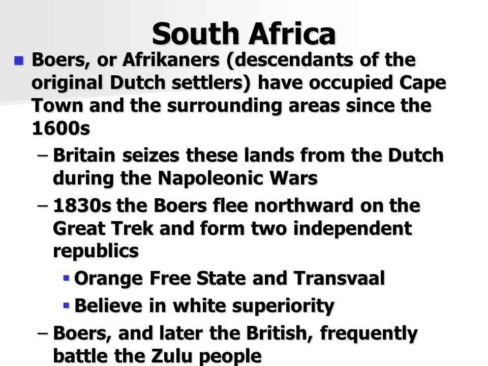 South Africa Boers, or Afrikaners (descendants of the original Dutch settlers) have occupied Cape Town and the surrounding areas since the 1600s Boers, or Afrikaners (descendants of the original Dutch settlers) have occupied Cape Town and the surrounding areas since the 1600s –Britain seizes these lands from the Dutch during the Napoleonic Wars –1830s the Boers flee northward on the Great Trek and form two independent republics  Orange Free State and Transvaal  Believe in white superiority –Boers, and later the British, frequently battle the Zulu people