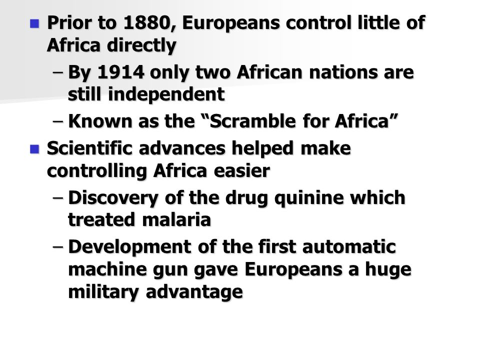 Prior to 1880, Europeans control little of Africa directly Prior to 1880, Europeans control little of Africa directly –By 1914 only two African nations are still independent –Known as the Scramble for Africa Scientific advances helped make controlling Africa easier Scientific advances helped make controlling Africa easier –Discovery of the drug quinine which treated malaria –Development of the first automatic machine gun gave Europeans a huge military advantage