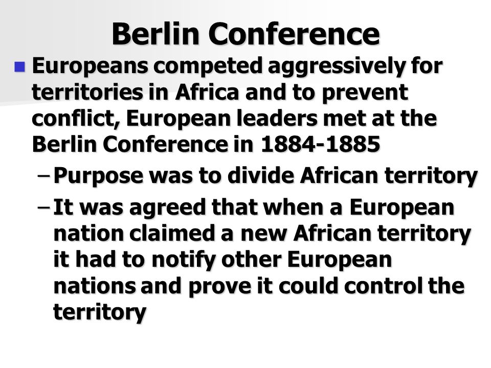 Berlin Conference Europeans competed aggressively for territories in Africa and to prevent conflict, European leaders met at the Berlin Conference in Europeans competed aggressively for territories in Africa and to prevent conflict, European leaders met at the Berlin Conference in –Purpose was to divide African territory –It was agreed that when a European nation claimed a new African territory it had to notify other European nations and prove it could control the territory