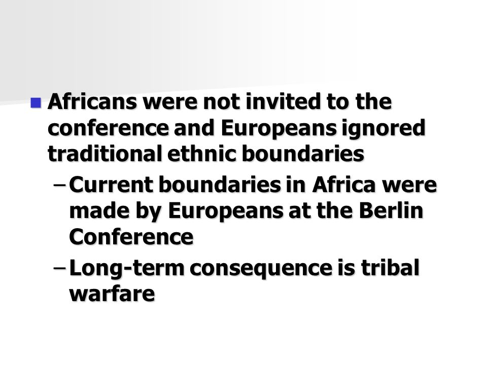 Africans were not invited to the conference and Europeans ignored traditional ethnic boundaries Africans were not invited to the conference and Europeans ignored traditional ethnic boundaries –Current boundaries in Africa were made by Europeans at the Berlin Conference –Long-term consequence is tribal warfare